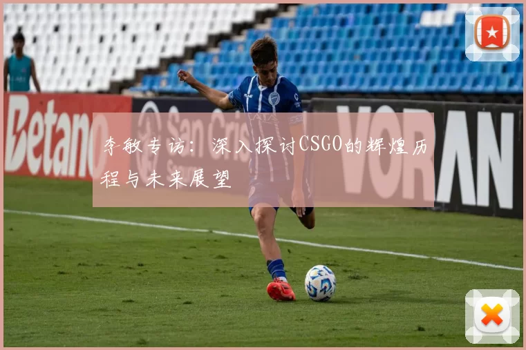 李敏专访：深入探讨CSGO的辉煌历程与未来展望