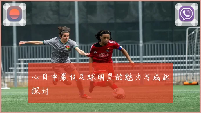 心目中最佳足球明星的魅力与成就探讨