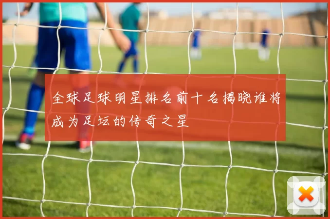 全球足球明星排名前十名揭晓谁将成为足坛的传奇之星