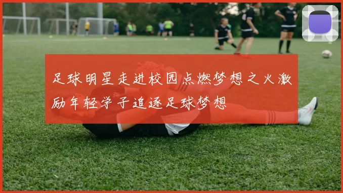 足球明星走进校园点燃梦想之火激励年轻学子追逐足球梦想