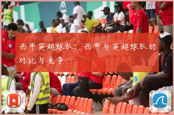 西甲英超球队：西甲与英超球队的对比与竞争