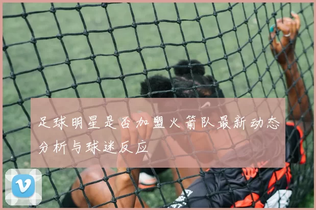 足球明星是否加盟火箭队最新动态分析与球迷反应