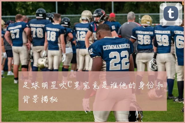 足球明星吹C罗究竟是谁他的身份和背景揭秘