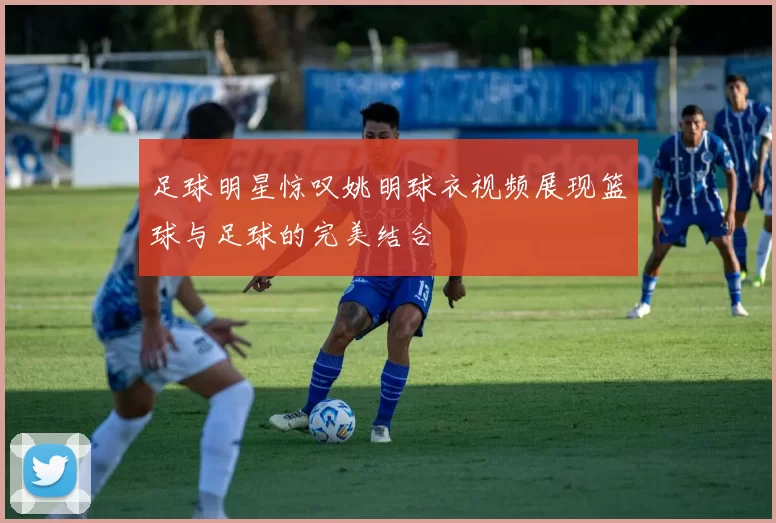 足球明星惊叹姚明球衣视频展现篮球与足球的完美结合