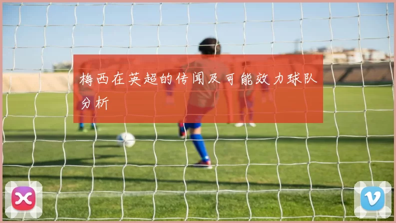梅西在英超的传闻及可能效力球队分析
