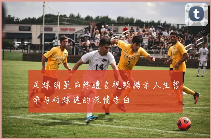 足球明星临终遗言视频揭示人生哲学与对球迷的深情告白