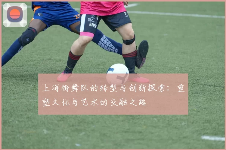 上海街舞队的转型与创新探索：重塑文化与艺术的交融之路