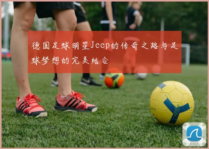 德国足球明星Jeep的传奇之路与足球梦想的完美结合