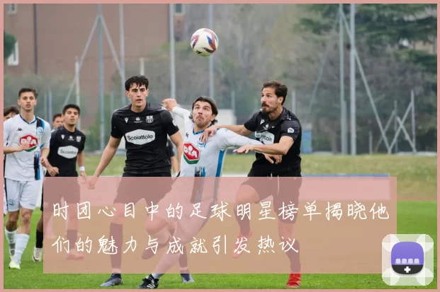 时团心目中的足球明星榜单揭晓他们的魅力与成就引发热议