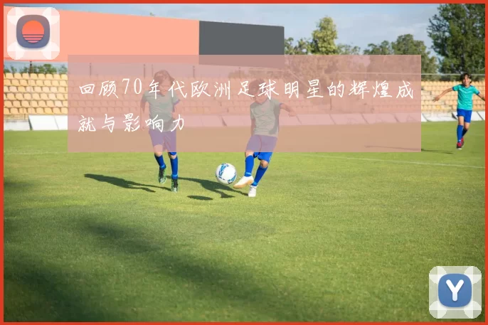 回顾70年代欧洲足球明星的辉煌成就与影响力