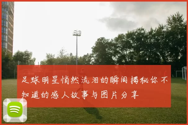 足球明星悄然流泪的瞬间揭秘你不知道的感人故事与图片分享