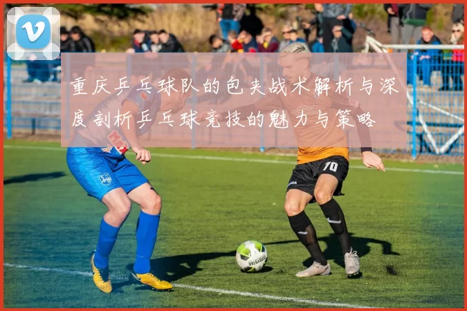 重庆乒乓球队的包夹战术解析与深度剖析乒乓球竞技的魅力与策略