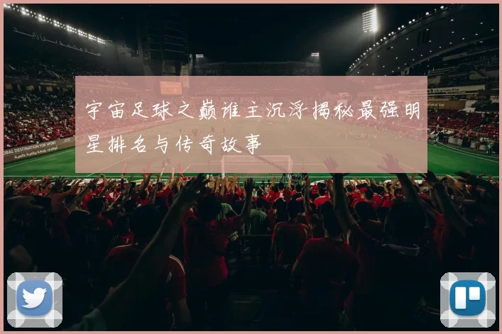 宇宙足球之巅谁主沉浮揭秘最强明星排名与传奇故事