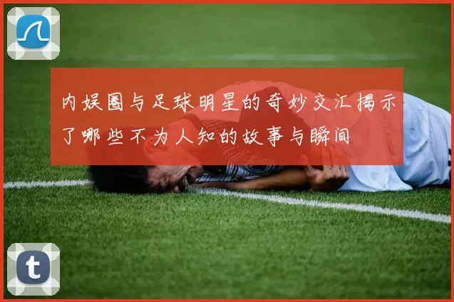 内娱圈与足球明星的奇妙交汇揭示了哪些不为人知的故事与瞬间