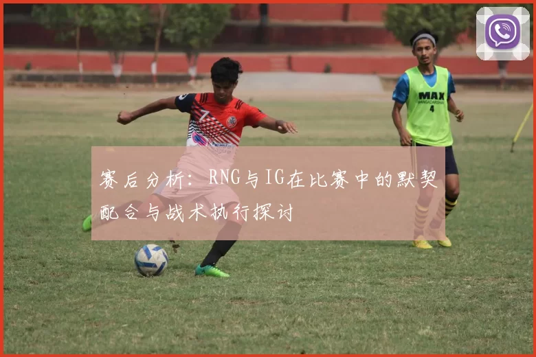 赛后分析：RNG与IG在比赛中的默契配合与战术执行探讨