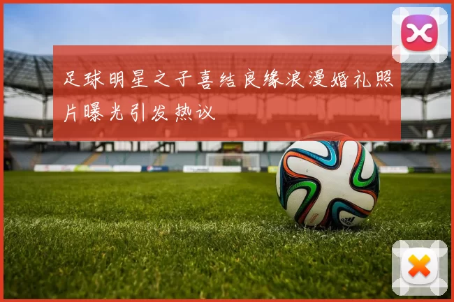 足球明星之子喜结良缘浪漫婚礼照片曝光引发热议