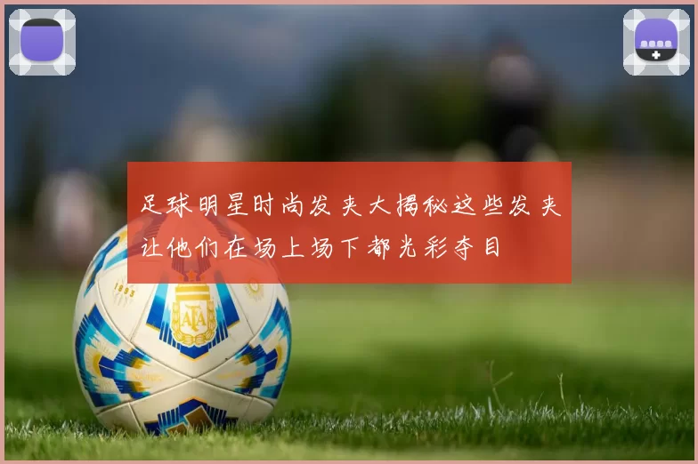 足球明星时尚发夹大揭秘这些发夹让他们在场上场下都光彩夺目