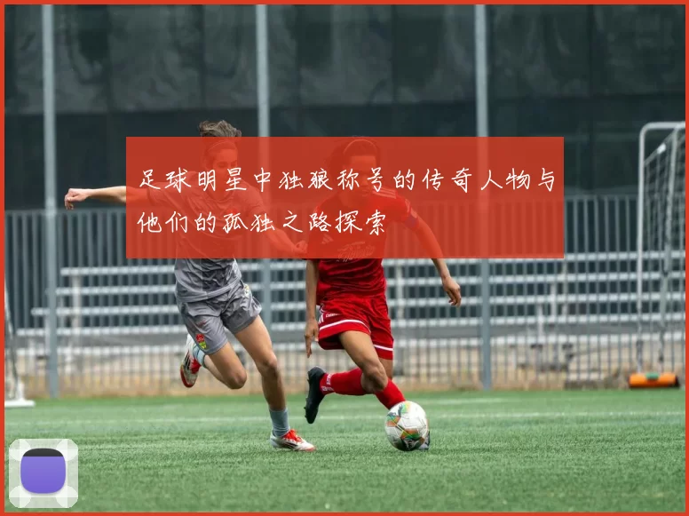 足球明星中独狼称号的传奇人物与他们的孤独之路探索