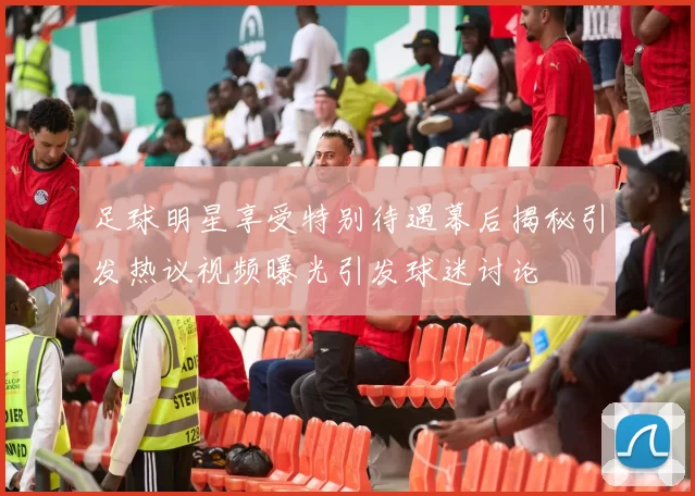 足球明星享受特别待遇幕后揭秘引发热议视频曝光引发球迷讨论