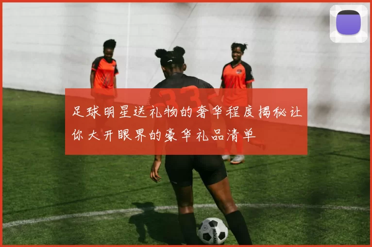 足球明星送礼物的奢华程度揭秘让你大开眼界的豪华礼品清单