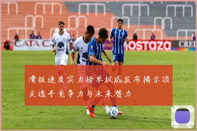 滑板速度实力榜单权威发布揭示顶尖选手竞争力与未来潜力