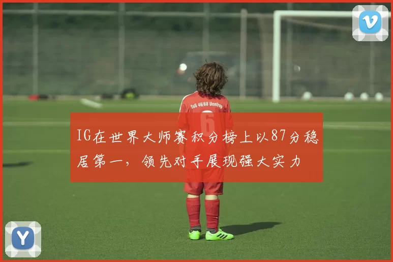 IG在世界大师赛积分榜上以87分稳居第一，领先对手展现强大实力