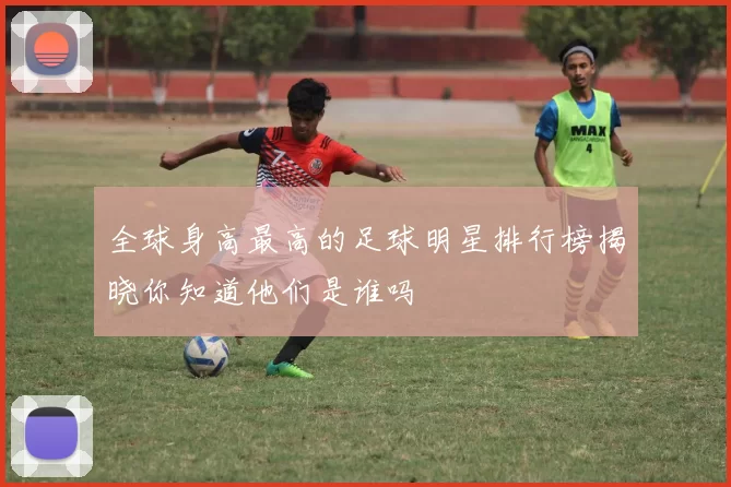 全球身高最高的足球明星排行榜揭晓你知道他们是谁吗