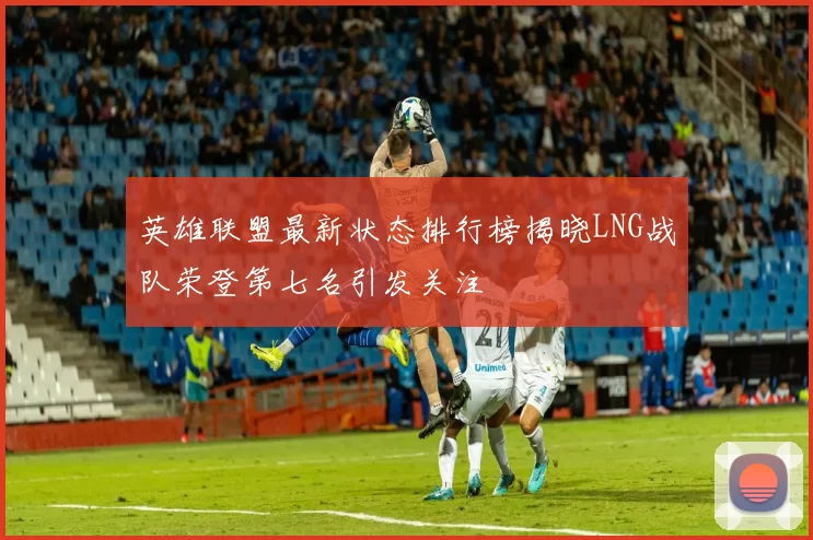 英雄联盟最新状态排行榜揭晓LNG战队荣登第七名引发关注