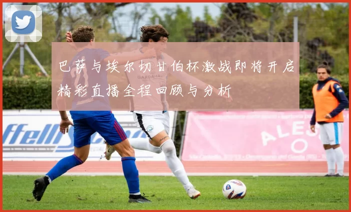 巴萨与埃尔切甘伯杯激战即将开启精彩直播全程回顾与分析