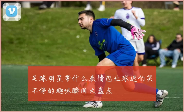 足球明星带什么表情包让球迷们笑不停的趣味瞬间大盘点