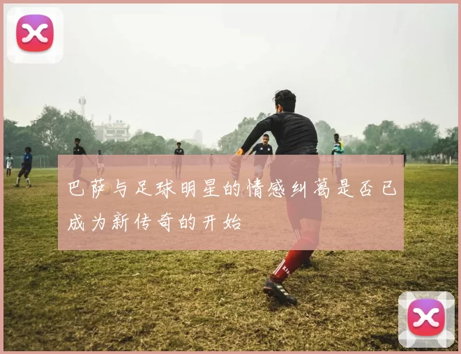 巴萨与足球明星的情感纠葛是否已成为新传奇的开始
