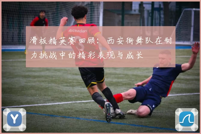 滑板精英赛回顾：西安街舞队在耐力挑战中的精彩表现与成长