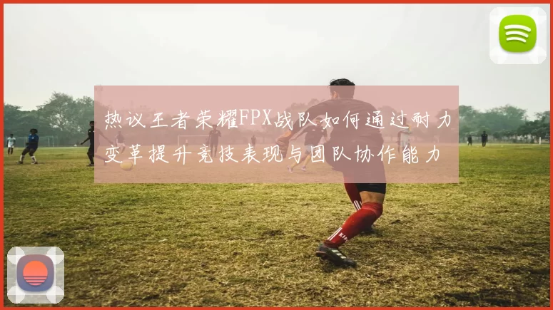 热议王者荣耀FPX战队如何通过耐力变革提升竞技表现与团队协作能力