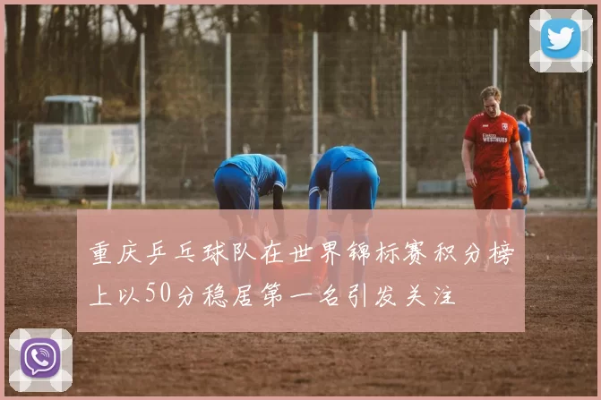 重庆乒乓球队在世界锦标赛积分榜上以50分稳居第一名引发关注