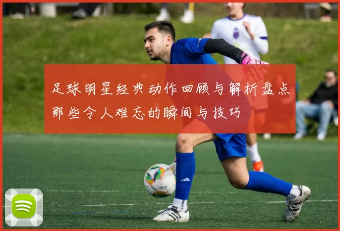 足球明星经典动作回顾与解析盘点那些令人难忘的瞬间与技巧