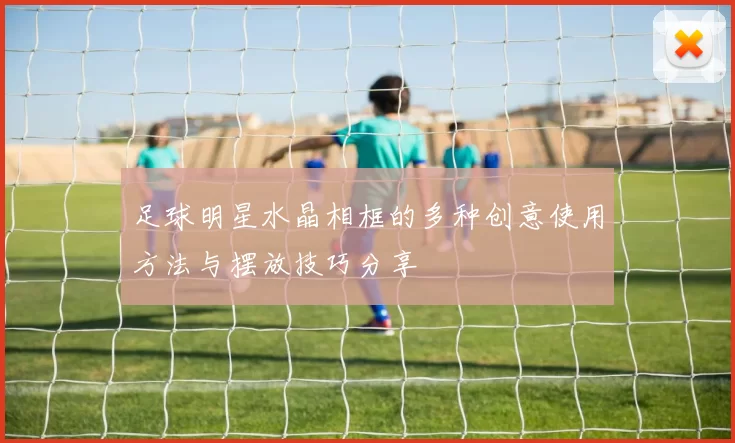 足球明星水晶相框的多种创意使用方法与摆放技巧分享