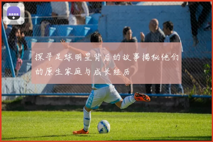 探寻足球明星背后的故事揭秘他们的原生家庭与成长经历