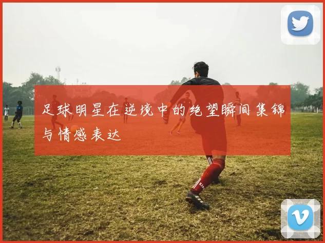 足球明星在逆境中的绝望瞬间集锦与情感表达