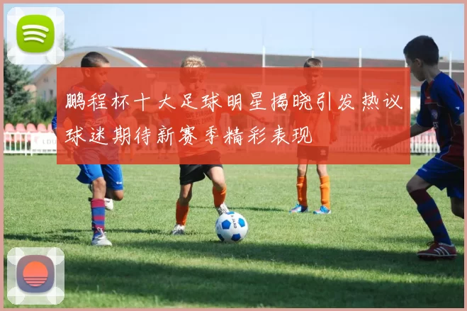 鹏程杯十大足球明星揭晓引发热议球迷期待新赛季精彩表现